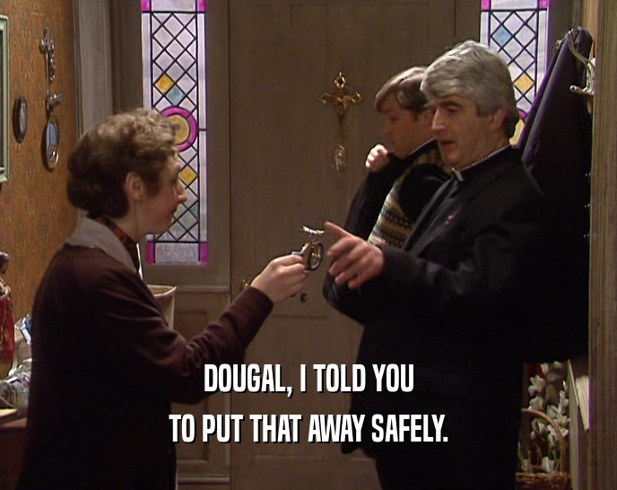 DOUGAL, I TOLD YOU
 TO PUT THAT AWAY SAFELY.
 