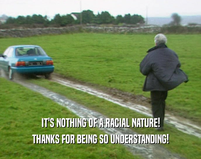 IT'S NOTHING OF A RACIAL NATURE! THANKS FOR BEING SO UNDERSTANDING! 