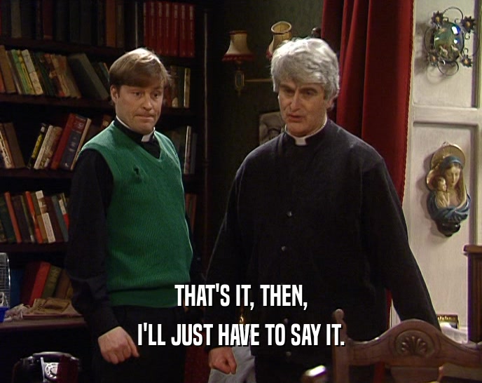THAT'S IT, THEN, I'LL JUST HAVE TO SAY IT. 