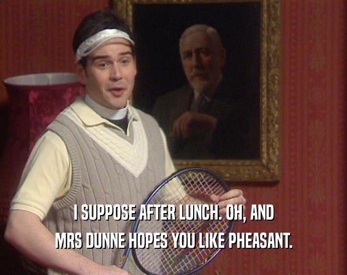 I SUPPOSE AFTER LUNCH. OH, AND MRS DUNNE HOPES YOU LIKE PHEASANT. 