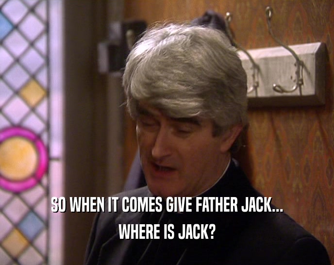 SO WHEN IT COMES GIVE FATHER JACK...
 WHERE IS JACK?
 