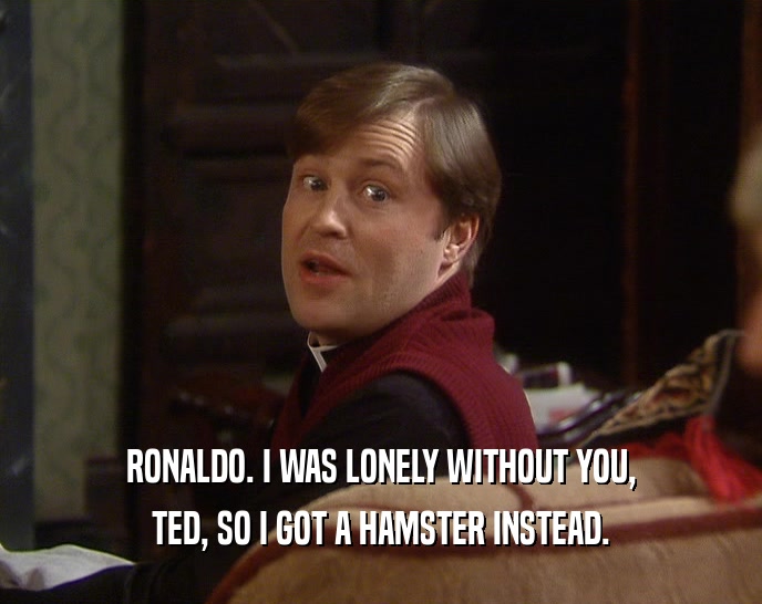 RONALDO. I WAS LONELY WITHOUT YOU, TED, SO I GOT A HAMSTER INSTEAD. 