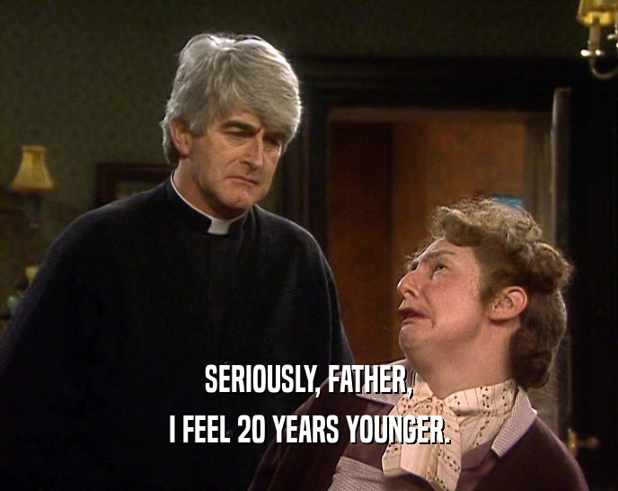 SERIOUSLY, FATHER, I FEEL 20 YEARS YOUNGER. 
