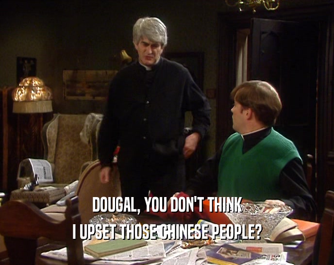 DOUGAL, YOU DON'T THINK I UPSET THOSE CHINESE PEOPLE? 