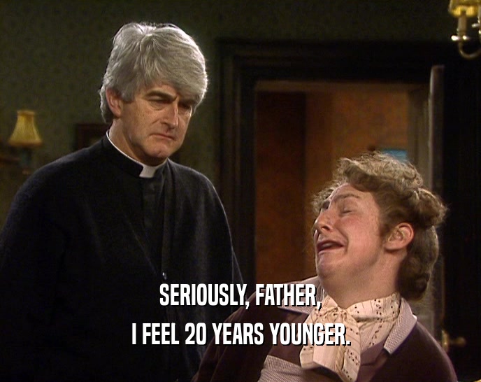 SERIOUSLY, FATHER, I FEEL 20 YEARS YOUNGER. 