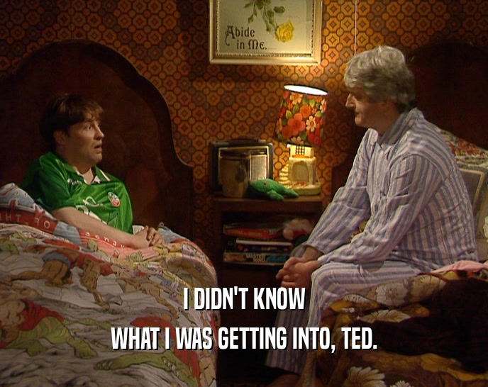 I DIDN'T KNOW
 WHAT I WAS GETTING INTO, TED.
 