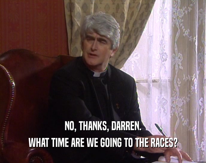 NO, THANKS, DARREN. WHAT TIME ARE WE GOING TO THE RACES? 