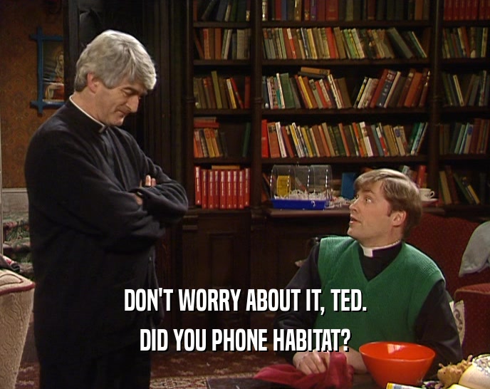 DON'T WORRY ABOUT IT, TED. DID YOU PHONE HABITAT? 
