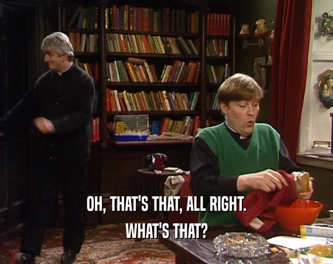 OH, THAT'S THAT, ALL RIGHT. WHAT'S THAT? 