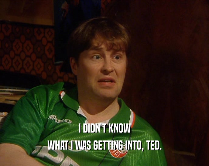 I DIDN'T KNOW
 WHAT I WAS GETTING INTO, TED.
 