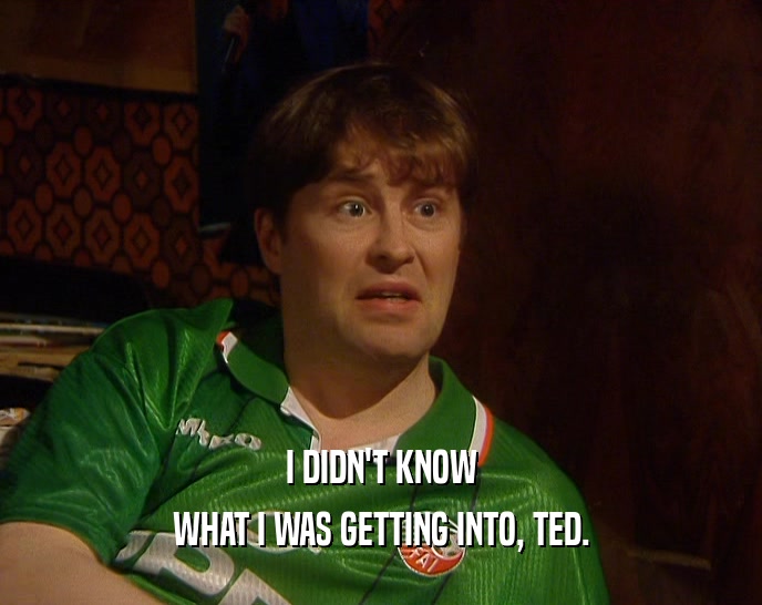 I DIDN'T KNOW WHAT I WAS GETTING INTO, TED. 