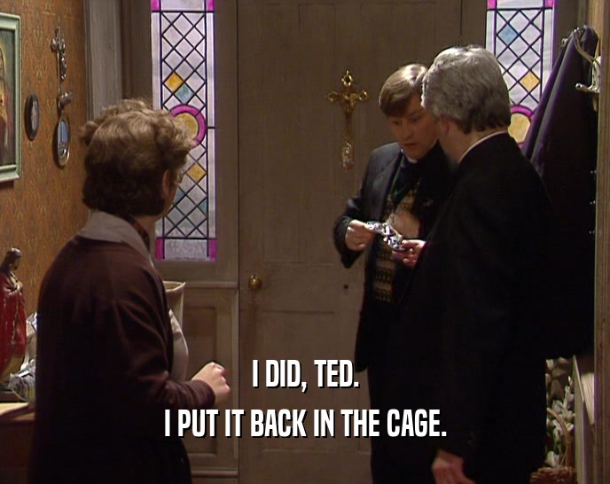 I DID, TED.
 I PUT IT BACK IN THE CAGE.
 