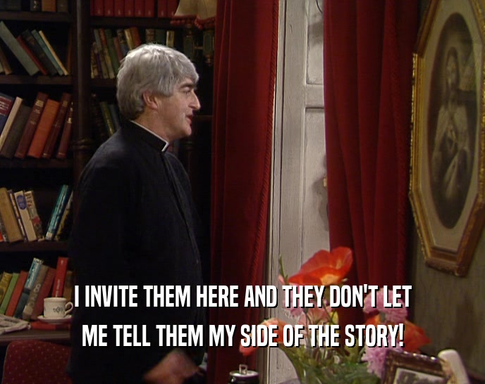 I INVITE THEM HERE AND THEY DON'T LET ME TELL THEM MY SIDE OF THE STORY! 