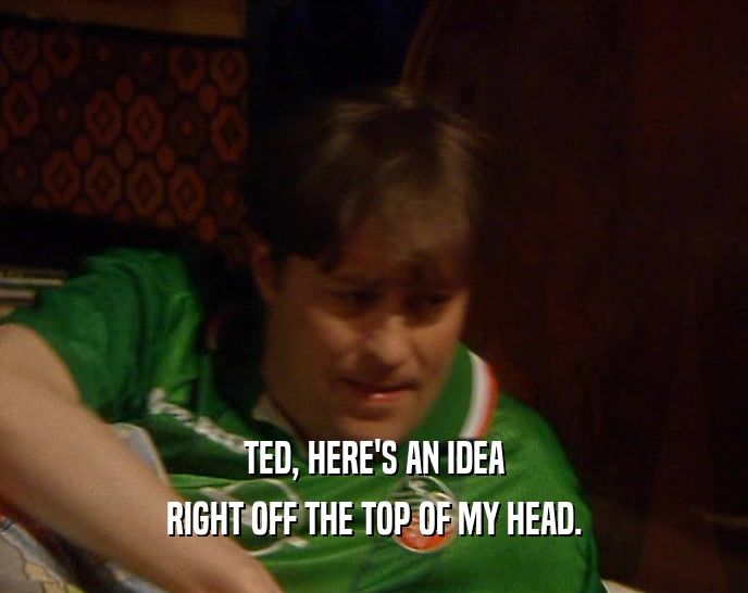 TED, HERE'S AN IDEA RIGHT OFF THE TOP OF MY HEAD. 
