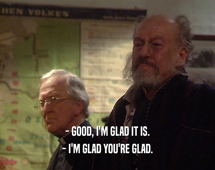 - GOOD, I'M GLAD IT IS. - I'M GLAD YOU'RE GLAD. 