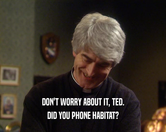 DON'T WORRY ABOUT IT, TED. DID YOU PHONE HABITAT? 