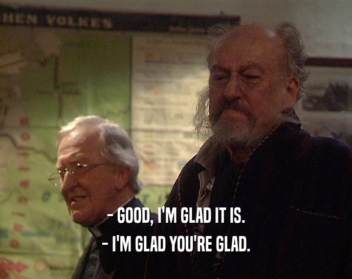 - GOOD, I'M GLAD IT IS. - I'M GLAD YOU'RE GLAD. 