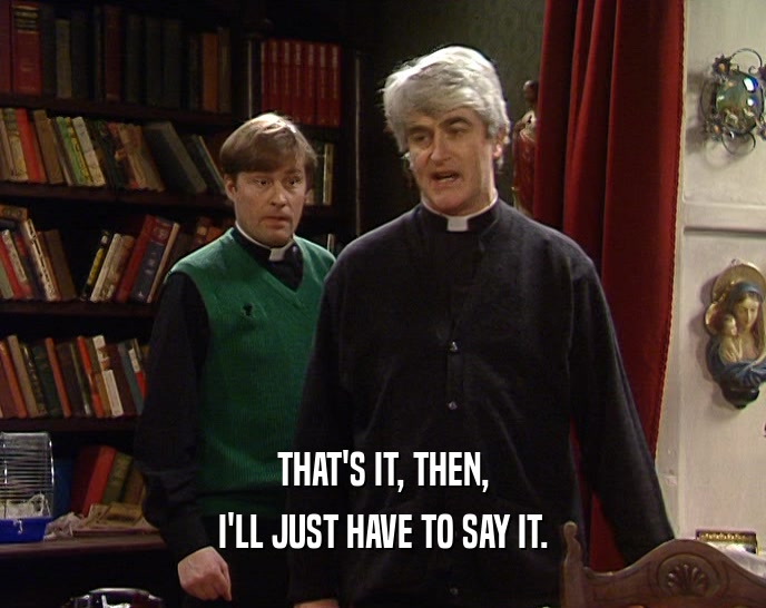THAT'S IT, THEN, I'LL JUST HAVE TO SAY IT. 