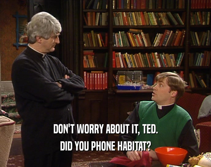 DON'T WORRY ABOUT IT, TED. DID YOU PHONE HABITAT? 