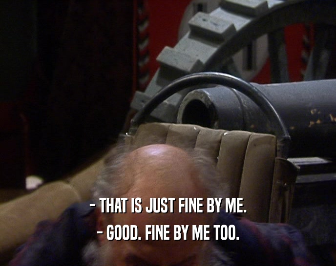 - THAT IS JUST FINE BY ME. - GOOD. FINE BY ME TOO. 