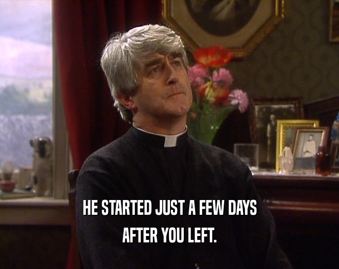 HE STARTED JUST A FEW DAYS AFTER YOU LEFT. 
