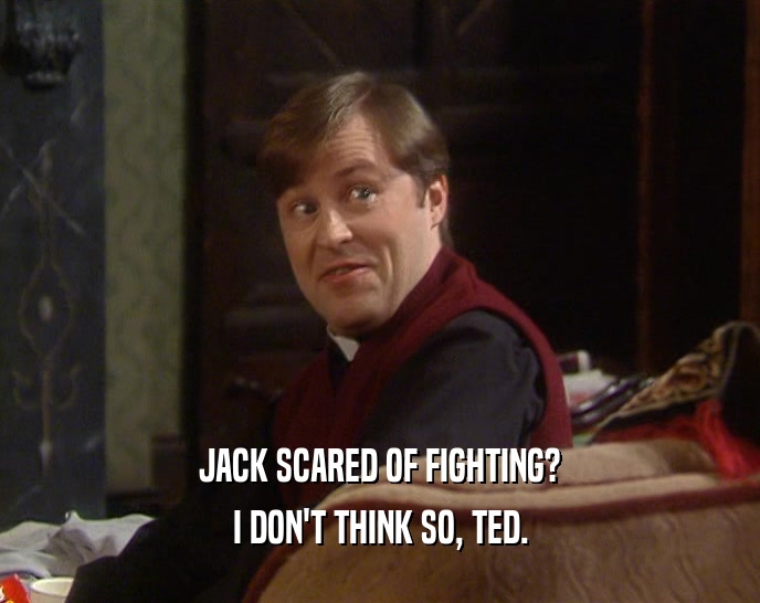 JACK SCARED OF FIGHTING?
 I DON'T THINK SO, TED.
 