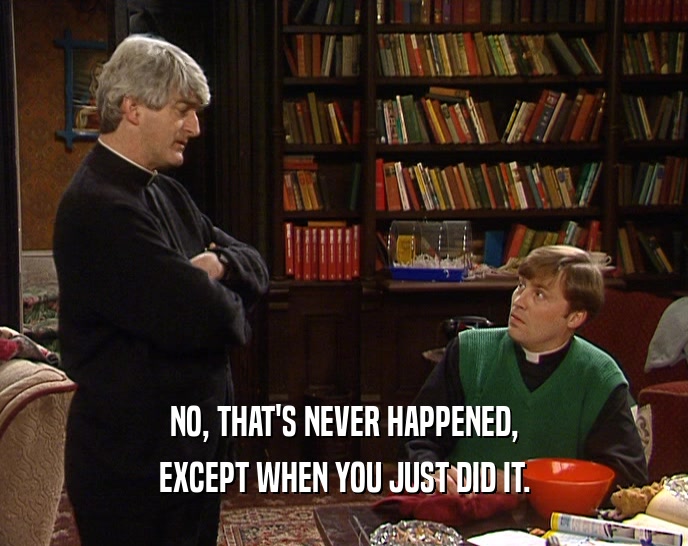 NO, THAT'S NEVER HAPPENED, EXCEPT WHEN YOU JUST DID IT. 