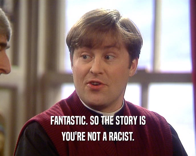 FANTASTIC. SO THE STORY IS YOU'RE NOT A RACIST. 