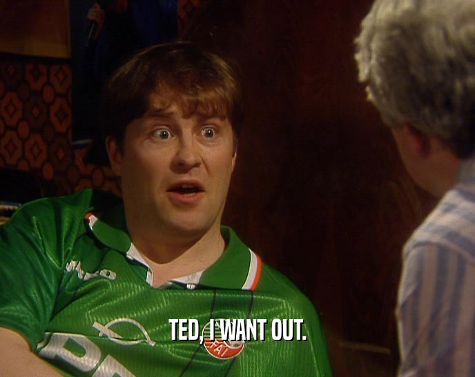 TED, I WANT OUT.  