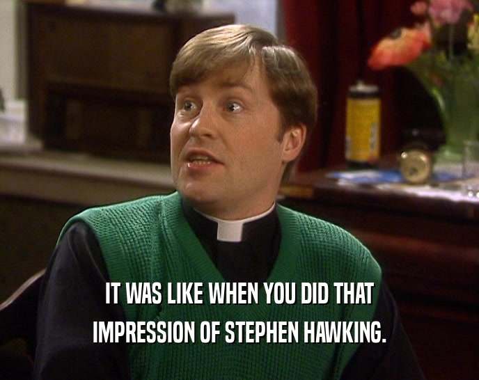 IT WAS LIKE WHEN YOU DID THAT
 IMPRESSION OF STEPHEN HAWKING.
 