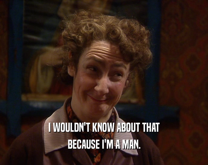 I WOULDN'T KNOW ABOUT THAT BECAUSE I'M A MAN. 