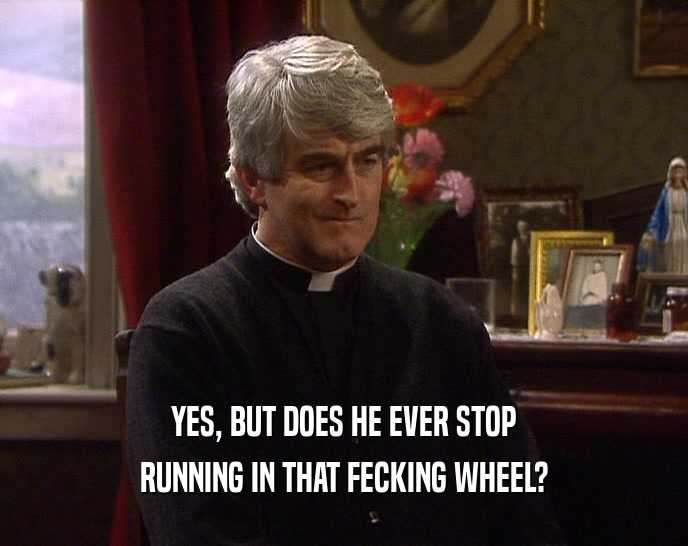 YES, BUT DOES HE EVER STOP RUNNING IN THAT FECKING WHEEL? 