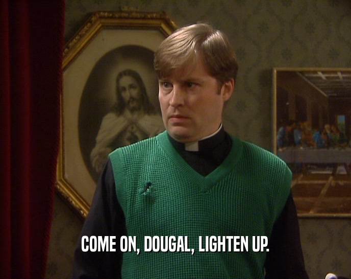 COME ON, DOUGAL, LIGHTEN UP.
  