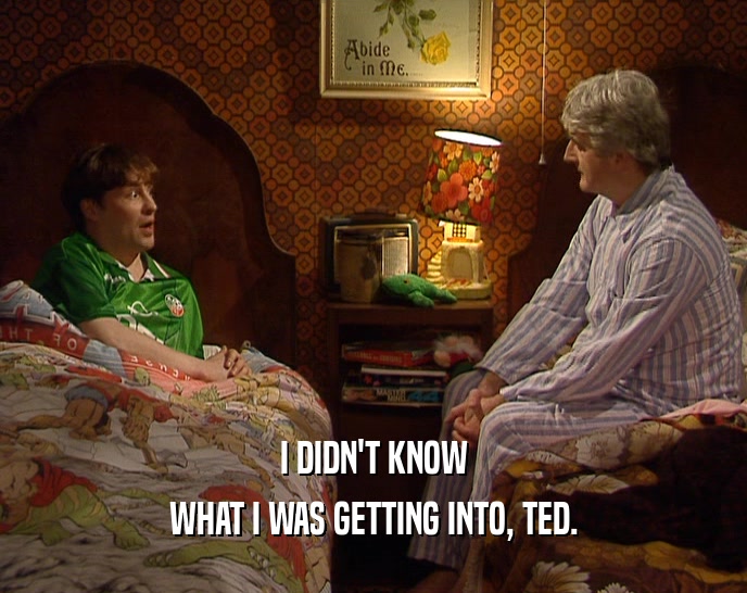 I DIDN'T KNOW WHAT I WAS GETTING INTO, TED. 