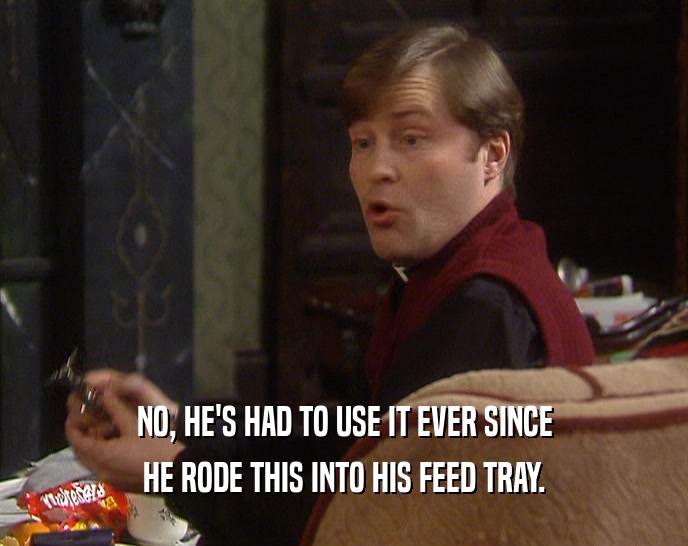 NO, HE'S HAD TO USE IT EVER SINCE HE RODE THIS INTO HIS FEED TRAY. 