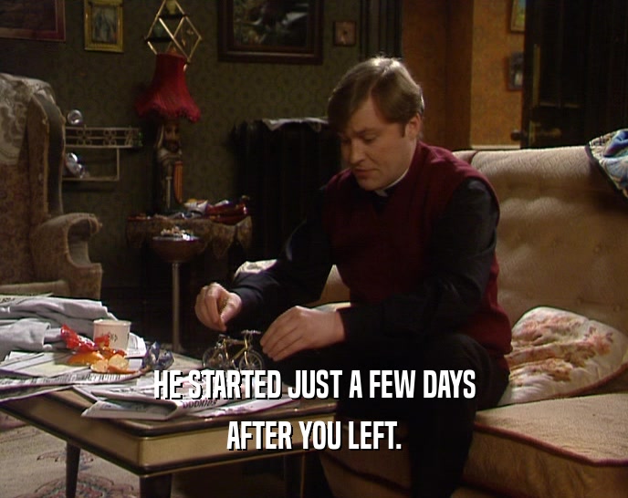 HE STARTED JUST A FEW DAYS AFTER YOU LEFT. 