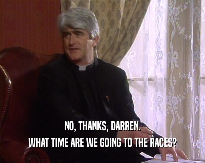 NO, THANKS, DARREN. WHAT TIME ARE WE GOING TO THE RACES? 