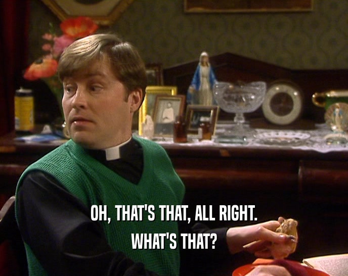 OH, THAT'S THAT, ALL RIGHT. WHAT'S THAT? 