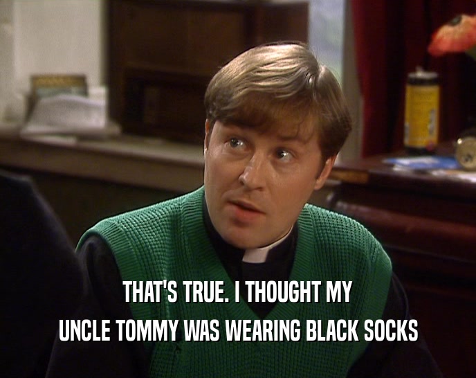 THAT'S TRUE. I THOUGHT MY UNCLE TOMMY WAS WEARING BLACK SOCKS 