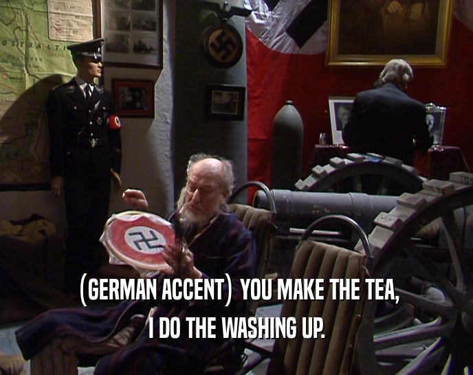 (GERMAN ACCENT) YOU MAKE THE TEA,
 I DO THE WASHING UP.
 