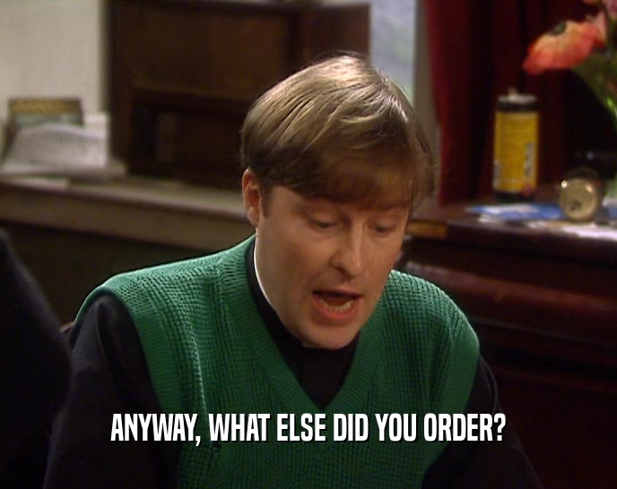 ANYWAY, WHAT ELSE DID YOU ORDER?  
