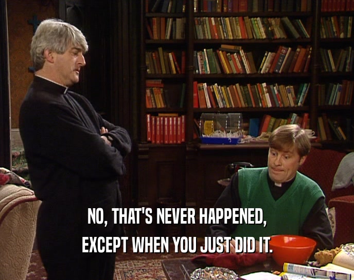 NO, THAT'S NEVER HAPPENED, EXCEPT WHEN YOU JUST DID IT. 