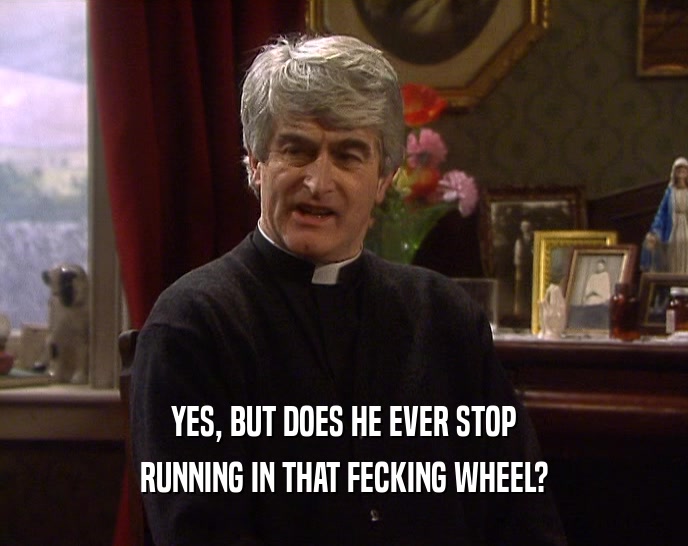 YES, BUT DOES HE EVER STOP RUNNING IN THAT FECKING WHEEL? 