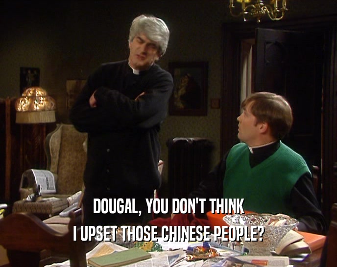 DOUGAL, YOU DON'T THINK
 I UPSET THOSE CHINESE PEOPLE?
 