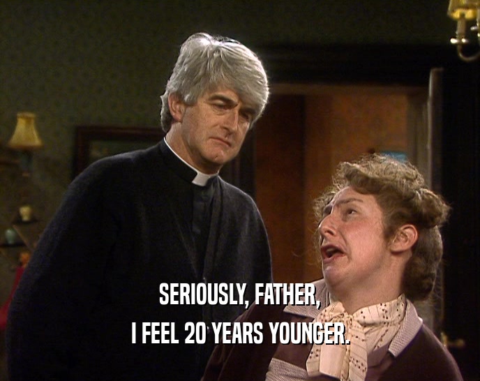 SERIOUSLY, FATHER, I FEEL 20 YEARS YOUNGER. 