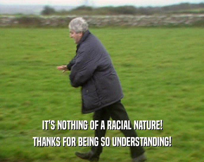 IT'S NOTHING OF A RACIAL NATURE! THANKS FOR BEING SO UNDERSTANDING! 