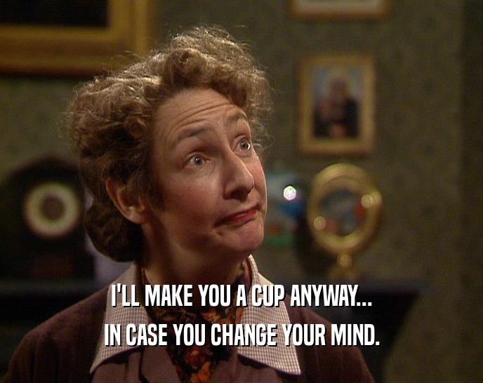 I'LL MAKE YOU A CUP ANYWAY... IN CASE YOU CHANGE YOUR MIND. 