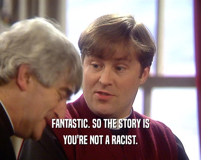 FANTASTIC. SO THE STORY IS YOU'RE NOT A RACIST. 