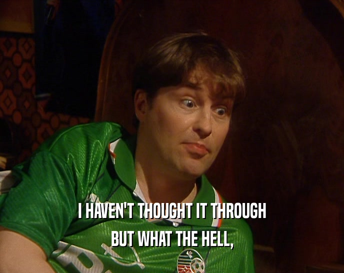 I HAVEN'T THOUGHT IT THROUGH BUT WHAT THE HELL, 