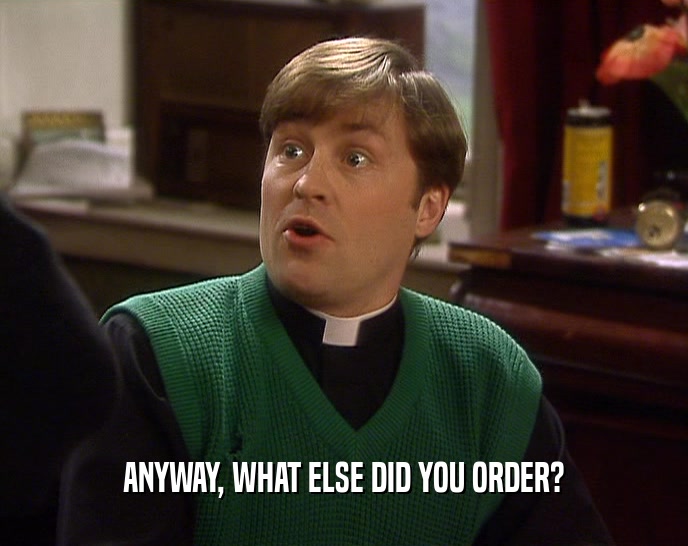 ANYWAY, WHAT ELSE DID YOU ORDER?  